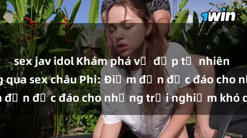 sex jav idol Khám phá vẻ đẹp tự nhiên và văn hóa đa dạng qua sex châu Phi: Điểm đến độc đáo cho những trải nghiệm khó quên