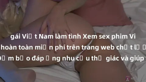 gái Việt Nam làm tình Xem sex phim Việt Nam không che hoàn toàn miễn phí trên trang web chất lượng cao. Đảm bảo đáp ứng nhu cầu thị giác và giúp thỏa mãn mong muốn của bạn.