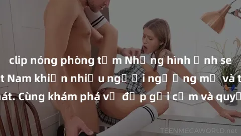 clip nóng phòng tắm Những hình ảnh sex gái sinh viên Việt Nam khiến nhiều người ngưỡng mộ và thèm khát. Cùng khám phá vẻ đẹp gợi cảm và quyến rũ của những cô gái trẻ này.