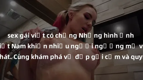 sex gái việt có chồng Những hình ảnh sex gái sinh viên Việt Nam khiến nhiều người ngưỡng mộ và thèm khát. Cùng khám phá vẻ đẹp gợi cảm và quyến rũ của những cô gái trẻ này.