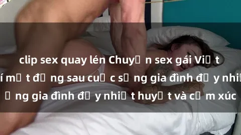 clip sex quay lén Chuyện sex gái Việt có chồng: Những bí mật đằng sau cuộc sống gia đình đầy nhiệt huyết và cảm xúc