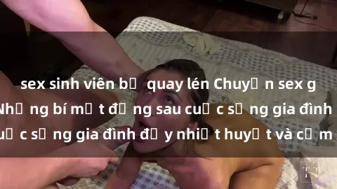 sex sinh viên bị quay lén Chuyện sex gái Việt có chồng: Những bí mật đằng sau cuộc sống gia đình đầy nhiệt huyết và cảm xúc