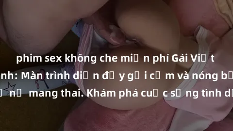 phim sex không che miễn phí Gái Việt mang bầu và làm tình: Màn trình diễn đầy gợi cảm và nóng bỏng của phụ nữ mang thai. Khám phá cuộc sống tình dục đầy hấp dẫn và mới lạ của họ!