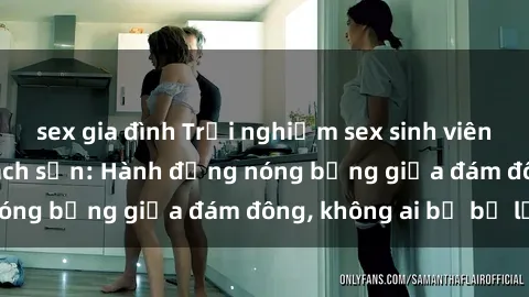 sex gia đình Trải nghiệm sex sinh viên sôi động trong khách sạn: Hành động nóng bỏng giữa đám đông, không ai bị bỏ lỡ