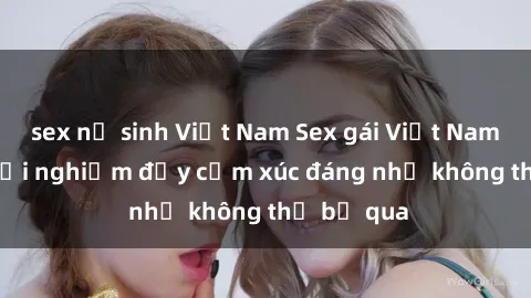 sex nữ sinh Việt Nam Sex gái Việt Nam có con: Trải nghiệm đầy cảm xúc đáng nhớ không thể bỏ qua