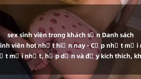 sex sinh viên trong khách sạn Danh sách sex gái Việt Nam sinh viên hot nhất hiện nay - Cập nhật mới nhất, hấp dẫn và đầy kích thích, không thể bỏ qua!