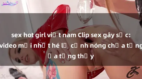 sex hot girl việt nam Clip sex gây sốc: Loạt video mới nhất hé lộ cảnh nóng chưa từng thấy