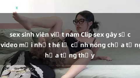sex sinh viên việt nam Clip sex gây sốc: Loạt video mới nhất hé lộ cảnh nóng chưa từng thấy