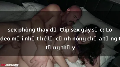 sex phòng thay đồ Clip sex gây sốc: Loạt video mới nhất hé lộ cảnh nóng chưa từng thấy