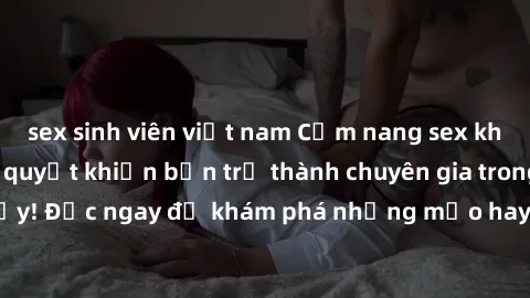 sex sinh viên việt nam Cẩm nang sex không che: Những bí quyết khiến bạn trở thành chuyên gia trong chuyện ấy! Đọc ngay để khám phá những mẹo hay và bí quyết tình dục không che.