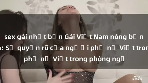 sex gái nhật bản Gái Việt Nam nóng bỏng khi làm tình: Sự quyến rũ của người phụ nữ Việt trong phòng ngủ