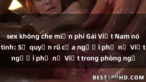 sex không che miễn phí Gái Việt Nam nóng bỏng khi làm tình: Sự quyến rũ của người phụ nữ Việt trong phòng ngủ