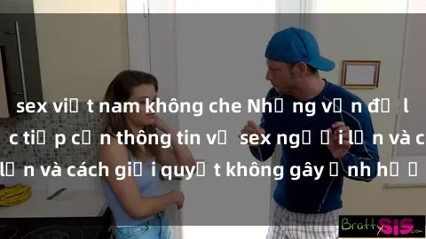sex việt nam không che Những vấn đề liên quan đến việc tiếp cận thông tin về sex người lớn và cách giải quyết không gây ảnh hưởng đến trẻ em