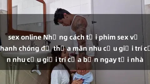 sex online Những cách tải phim sex về máy đơn giản và nhanh chóng để thỏa mãn nhu cầu giải trí của bạn ngay tại nhà