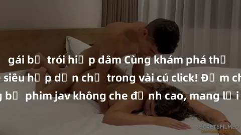gái bị trói hiếp dâm Cùng khám phá thế giới jav không che siêu hấp dẫn chỉ trong vài cú click! Đắm chìm trong những bộ phim jav không che đỉnh cao, mang lại trải nghiệm thú vị và đầy kích thích.