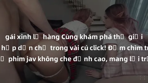 gái xinh lộ hàng Cùng khám phá thế giới jav không che siêu hấp dẫn chỉ trong vài cú click! Đắm chìm trong những bộ phim jav không che đỉnh cao, mang lại trải nghiệm thú vị và đầy kích thích.