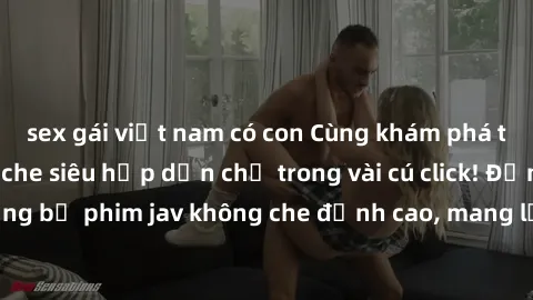 sex gái việt nam có con Cùng khám phá thế giới jav không che siêu hấp dẫn chỉ trong vài cú click! Đắm chìm trong những bộ phim jav không che đỉnh cao, mang lại trải nghiệm thú vị và đầy kích thích.