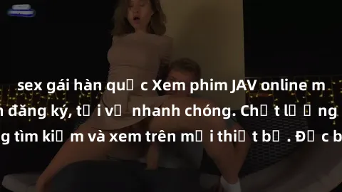 sex gái hàn quốc Xem phim JAV online miễn phí không cần đăng ký, tải về nhanh chóng. Chất lượng HD, dễ dàng tìm kiếm và xem trên mọi thiết bị. Đặc biệt, không quảng cáo làm phiền.