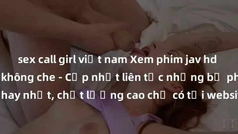 sex call girl việt nam Xem phim jav hd miễn phí đỉnh cao không che - Cập nhật liên tục những bộ phim sex hay nhất, chất lượng cao chỉ có tại website chuyên nghiệp hàng đầu.