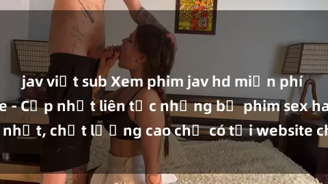 jav việt sub Xem phim jav hd miễn phí đỉnh cao không che - Cập nhật liên tục những bộ phim sex hay nhất, chất lượng cao chỉ có tại website chuyên nghiệp hàng đầu.
