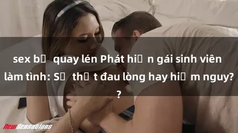 sex bị quay lén Phát hiện gái sinh viên làm tình: Sự thật đau lòng hay hiểm nguy?