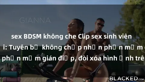 sex BDSM không che Clip sex sinh viên gây sốt mạng xã hội: Tuyên bố không chấp nhận phần mềm gián điệp, đòi xóa hình ảnh trên internet