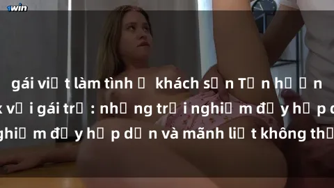 gái việt làm tình ở khách sạn Tận hưởng niềm vui của sex với gái trẻ: những trải nghiệm đầy hấp dẫn và mãnh liệt không thể bỏ lỡ
