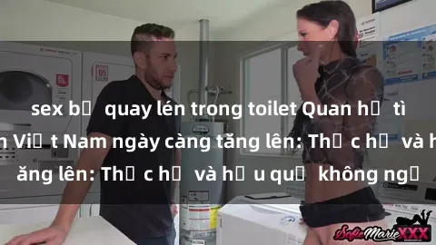 sex bị quay lén trong toilet Quan hệ tình dục của nữ sinh Việt Nam ngày càng tăng lên: Thực hư và hậu quả không ngờ