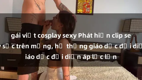 gái việt cosplay sexy Phát hiện clip sex nữ sinh gây sốc trên mạng, hệ thống giáo dục đối diện áp lực lớn