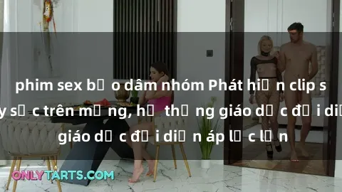 phim sex bạo dâm nhóm Phát hiện clip sex nữ sinh gây sốc trên mạng, hệ thống giáo dục đối diện áp lực lớn