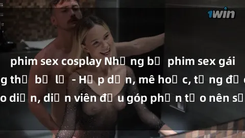 phim sex cosplay Những bộ phim sex gái già đỉnh cao không thể bỏ lỡ - Hấp dẫn, mê hoặc, từng đạo diễn, diễn viên đều góp phần tạo nên sự hấp dẫn, kích thích.