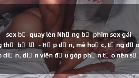 sex bị quay lén Những bộ phim sex gái già đỉnh cao không thể bỏ lỡ - Hấp dẫn, mê hoặc, từng đạo diễn, diễn viên đều góp phần tạo nên sự hấp dẫn, kích thích.