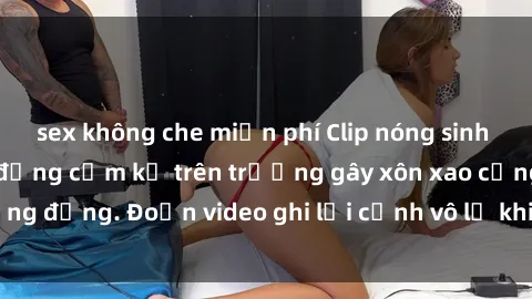 sex không che miễn phí Clip nóng sinh viên gây sốc: Hành động cấm kỵ trên trường gây xôn xao cộng đồng. Đoạn video ghi lại cảnh vô lễ khiến dư luận bức xúc.