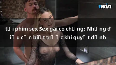 tải phim sex Sex gái có chồng: Những điều cần biết trước khi quyết định