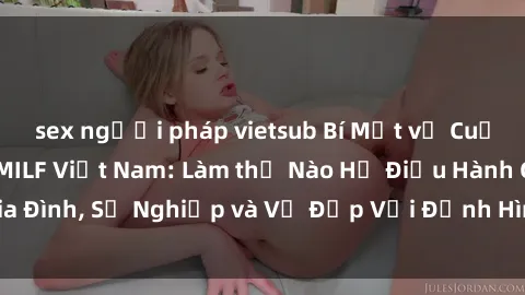 sex người pháp vietsub Bí Mật về Cuộc Sống Của Các MILF Việt Nam: Làm thế Nào Họ Điều Hành Gia Đình, Sự Nghiệp và Vẻ Đẹp Với Định Hình Văn Hóa Đương Đại