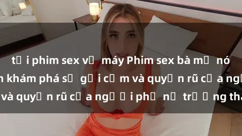 tải phim sex về máy Phim sex bà mẹ nóng bỏng: Hành trình khám phá sự gợi cảm và quyến rũ của người phụ nữ trưởng thành.