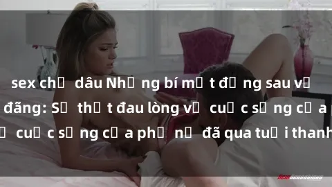 sex chị dâu Những bí mật đằng sau vẻ ngoài gái già dâm đãng: Sự thật đau lòng về cuộc sống của phụ nữ đã qua tuổi thanh xuân