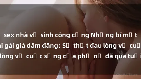 sex nhà vệ sinh công cộng Những bí mật đằng sau vẻ ngoài gái già dâm đãng: Sự thật đau lòng về cuộc sống của phụ nữ đã qua tuổi thanh xuân
