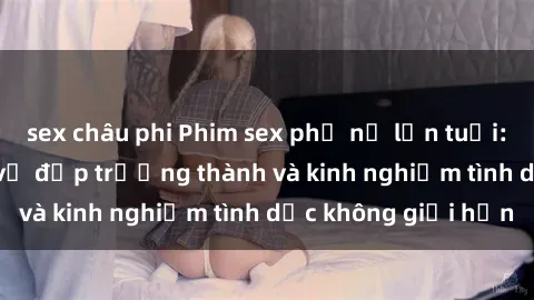 sex châu phi Phim sex phụ nữ lớn tuổi: Sức hút đằng sau vẻ đẹp trưởng thành và kinh nghiệm tình dục không giới hạn
