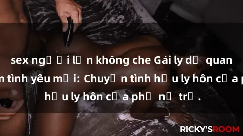 sex người lớn không che Gái ly dị quan hệ tìm kiếm tình yêu mới: Chuyện tình hậu ly hôn của phụ nữ trẻ.