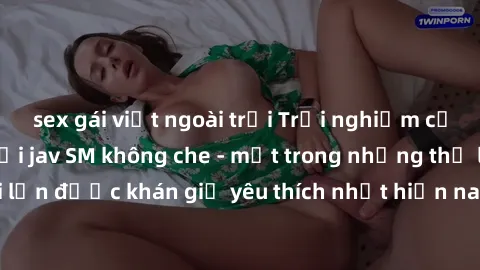 sex gái việt ngoài trời Trải nghiệm cảm xúc thăng hoa với jav SM không che - một trong những thể loại phim người lớn được khán giả yêu thích nhất hiện nay. Đảm bảo đem lại sự hấp dẫn, kích thích tối đ