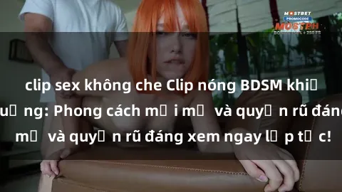 clip sex không che Clip nóng BDSM khiến người xem phát cuồng: Phong cách mới mẻ và quyến rũ đáng xem ngay lập tức!
