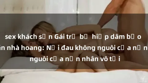 sex khách sạn Gái trẻ bị hiếp dâm bạo lực trong căn nhà hoang: Nỗi đau không nguôi của nạn nhân vô tội