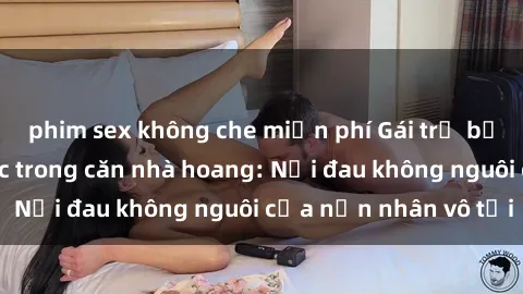 phim sex không che miễn phí Gái trẻ bị hiếp dâm bạo lực trong căn nhà hoang: Nỗi đau không nguôi của nạn nhân vô tội