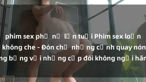 phim sex phụ nữ lớn tuổi Phim sex loạn luân đầy kích thích không che - Đón chờ những cảnh quay nóng bỏng với những cặp đôi không ngại hãm hiếp gia đình trong lòng