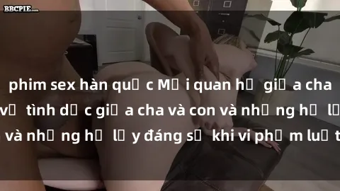 phim sex hàn quốc Mối quan hệ giữa cha và con: Sự thật về tình dục giữa cha và con và những hệ lụy đáng sợ khi vi phạm luật pháp.