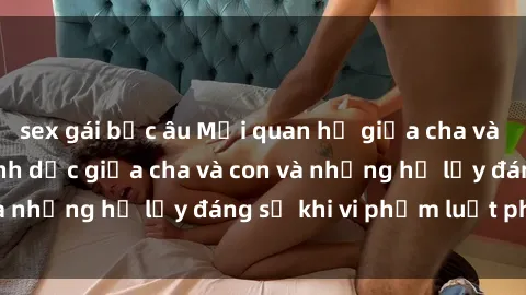 sex gái bắc âu Mối quan hệ giữa cha và con: Sự thật về tình dục giữa cha và con và những hệ lụy đáng sợ khi vi phạm luật pháp.