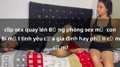 clip sex quay lén Động phòng sex mẹ con: Bí mật tình yêu của gia đình hay phản cảm?