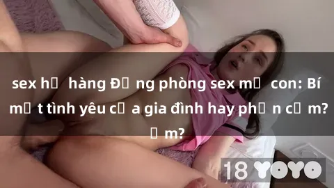 sex họ hàng Động phòng sex mẹ con: Bí mật tình yêu của gia đình hay phản cảm?