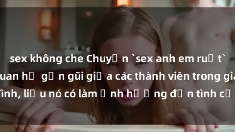 sex không che Chuyện `sex anh em ruột` - Đề cập đến quan hệ gần gũi giữa các thành viên trong gia đình, liệu nó có làm ảnh hưởng đến tình cảm gia đình hay không?